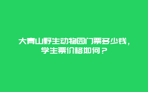 大青山野生动物园门票多少钱，学生票价格如何？