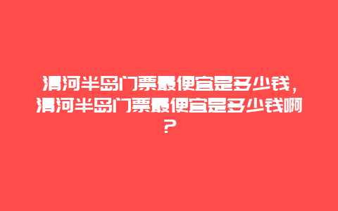 清河半岛门票最便宜是多少钱，清河半岛门票最便宜是多少钱啊？