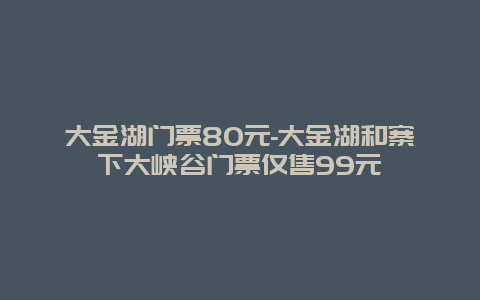 大金湖门票80元-大金湖和寨下大峡谷门票仅售99元