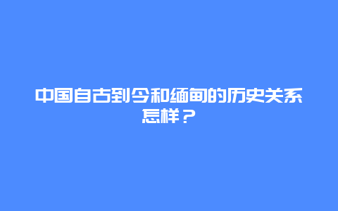 中国自古到今和缅甸的历史关系怎样？