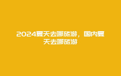 2024夏天去哪旅游，国内夏天去哪旅游