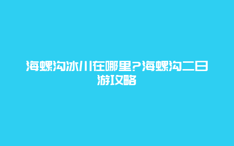 海螺沟冰川在哪里?海螺沟二日游攻略