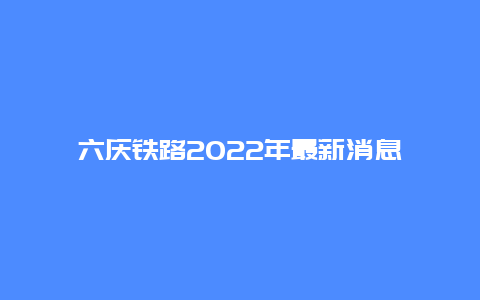 六庆铁路2022年最新消息