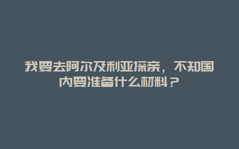 我要去阿尔及利亚探亲，不知国内要准备什么材料？