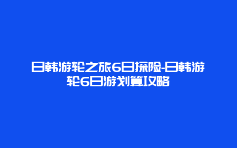 日韩游轮之旅6日探险-日韩游轮6日游划算攻略