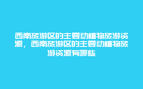 西南旅游区的主要动植物旅游资源，西南旅游区的主要动植物旅游资源有哪些