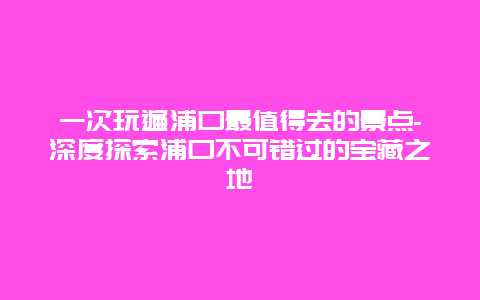 一次玩遍浦口最值得去的景点-深度探索浦口不可错过的宝藏之地