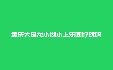 重庆大足龙水湖水上乐园好玩吗