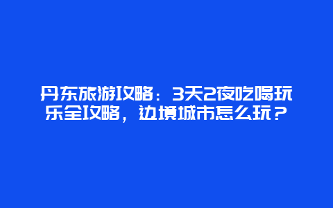 丹东旅游攻略：3天2夜吃喝玩乐全攻略，边境城市怎么玩？