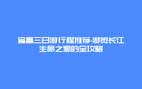 宜昌三日游行程推荐-游览长江生命之源的全攻略