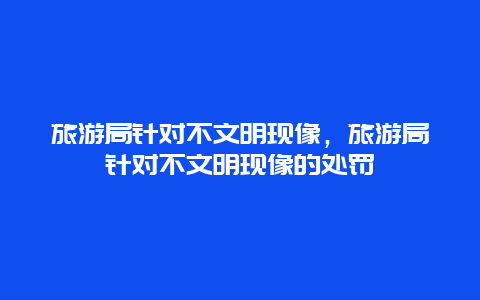 旅游局针对不文明现像，旅游局针对不文明现像的处罚