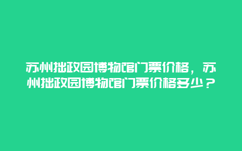 苏州拙政园博物馆门票价格，苏州拙政园博物馆门票价格多少？