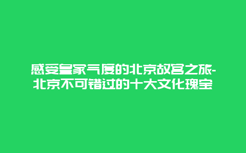 感受皇家气度的北京故宫之旅-北京不可错过的十大文化瑰宝