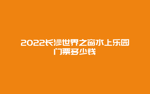 2022长沙世界之窗水上乐园门票多少钱