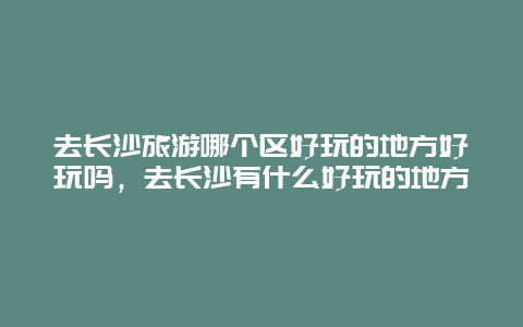 去长沙旅游哪个区好玩的地方好玩吗，去长沙有什么好玩的地方