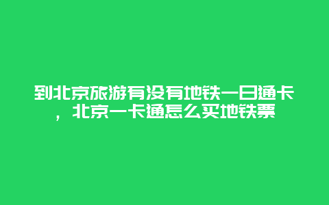 到北京旅游有没有地铁一日通卡，北京一卡通怎么买地铁票