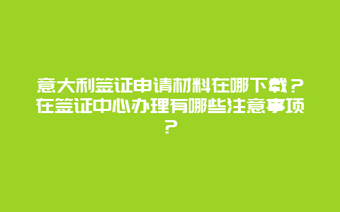 意大利签证申请材料在哪下载？在签证中心办理有哪些注意事项？