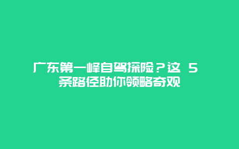 广东第一峰自驾探险？这 5 条路径助你领略奇观