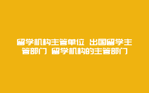 留学机构主管单位 出国留学主管部门 留学机构的主管部门