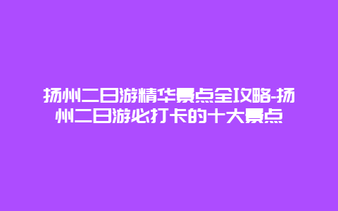 扬州二日游精华景点全攻略-扬州二日游必打卡的十大景点