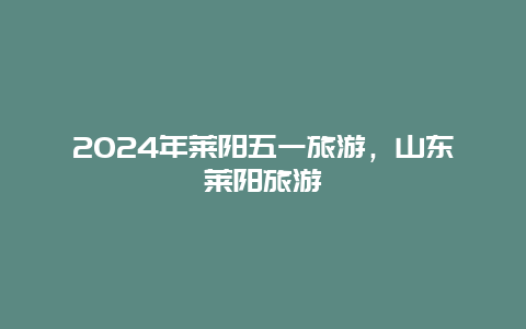 2024年莱阳五一旅游，山东莱阳旅游