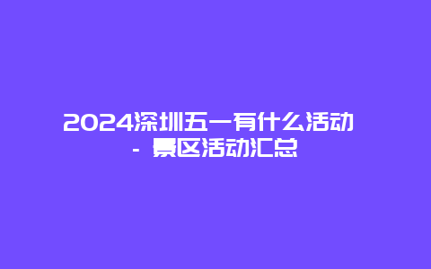 2024深圳五一有什么活动 – 景区活动汇总