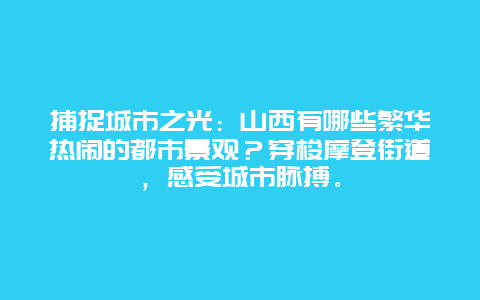 捕捉城市之光：山西有哪些繁华热闹的都市景观？穿梭摩登街道，感受城市脉搏。