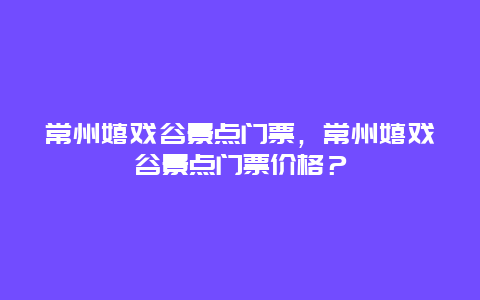 常州嬉戏谷景点门票，常州嬉戏谷景点门票价格？