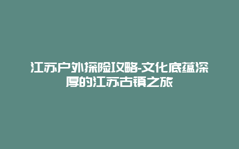 江苏户外探险攻略-文化底蕴深厚的江苏古镇之旅