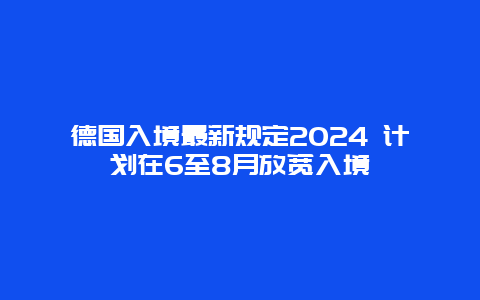 德国入境最新规定2024 计划在6至8月放宽入境