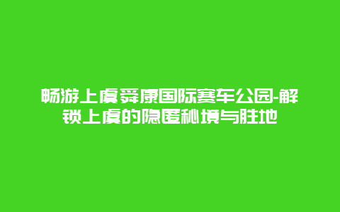 畅游上虞舜康国际赛车公园-解锁上虞的隐匿秘境与胜地