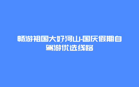 畅游祖国大好河山-国庆假期自驾游优选线路