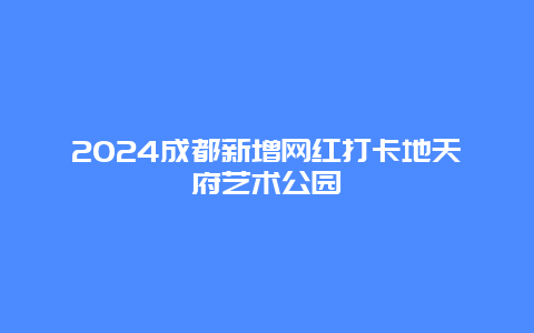 2024成都新增网红打卡地天府艺术公园