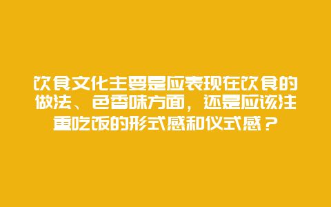 饮食文化主要是应表现在饮食的做法、色香味方面，还是应该注重吃饭的形式感和仪式感？