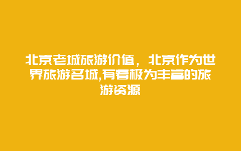 北京老城旅游价值，北京作为世界旅游名城,有着极为丰富的旅游资源