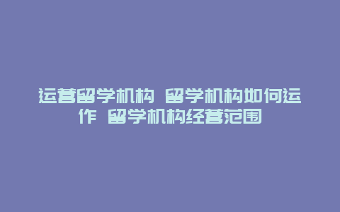 运营留学机构 留学机构如何运作 留学机构经营范围