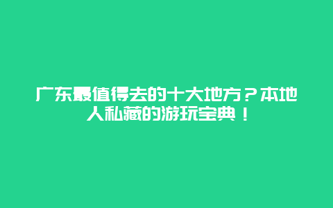 广东最值得去的十大地方？本地人私藏的游玩宝典！