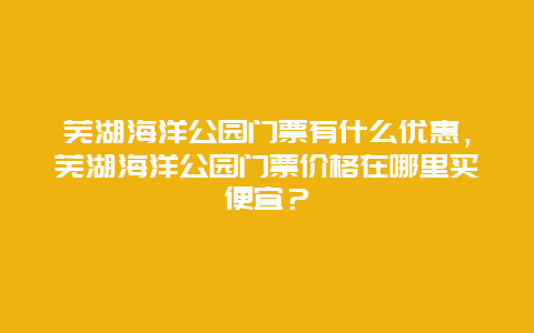 芜湖海洋公园门票有什么优惠，芜湖海洋公园门票价格在哪里买便宜？