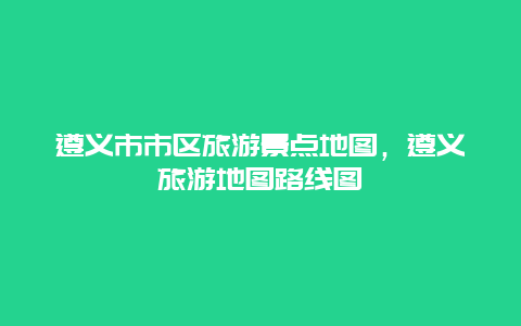 遵义市市区旅游景点地图，遵义旅游地图路线图