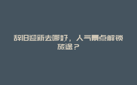 辞旧迎新去哪好，人气景点解锁旅途？