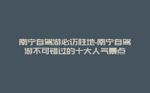 南宁自驾游必访胜地-南宁自驾游不可错过的十大人气景点