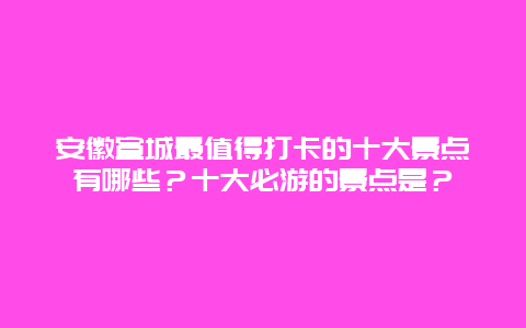 安徽宣城最值得打卡的十大景点有哪些？十大必游的景点是？