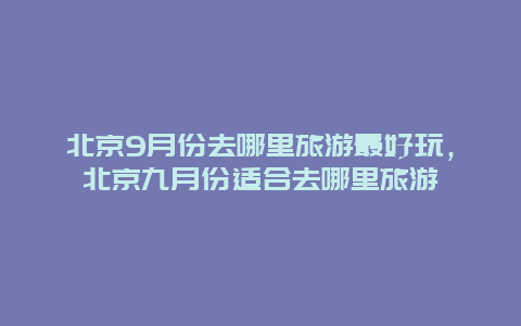 北京9月份去哪里旅游最好玩，北京九月份适合去哪里旅游