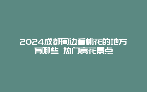 2024成都周边看桃花的地方有哪些 热门赏花景点