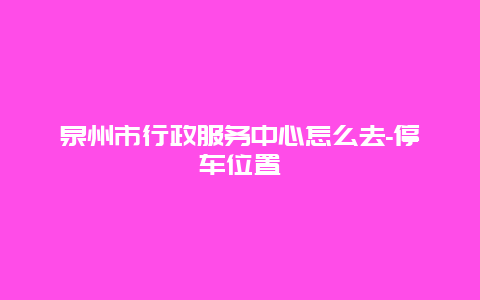 泉州市行政服务中心怎么去-停车位置