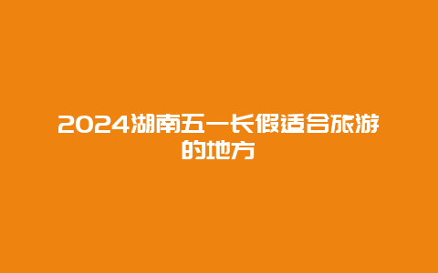 2024湖南五一长假适合旅游的地方