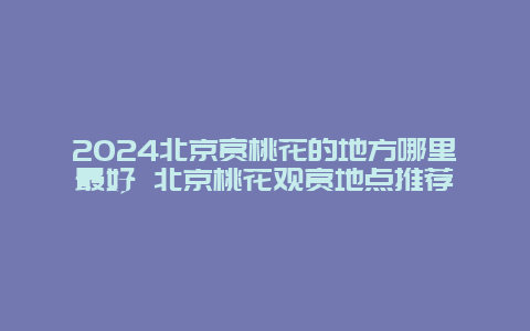 2024北京赏桃花的地方哪里最好 北京桃花观赏地点推荐