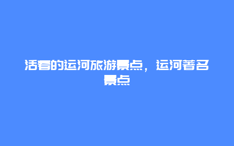 活着的运河旅游景点，运河著名景点