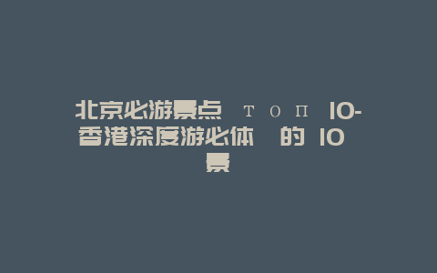 北京必游景点 топ 10-香港深度游必体験的 10 個景點