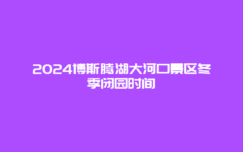 2024博斯腾湖大河口景区冬季闭园时间